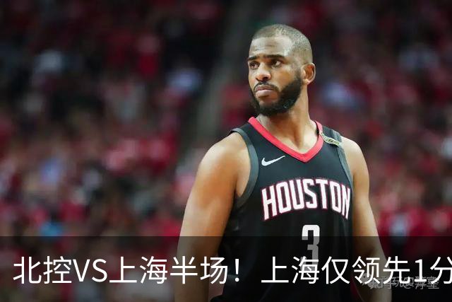 北控VS上海半场！上海仅领先1分，麦基成隐患，杨鸣直言卫冕难！
