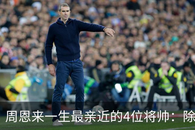 周恩来一生最亲近的4位将帅：除了朱德、陈毅，另外两位是谁？